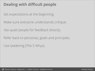 Dealing with diﬃcult people
Set expectations at the beginning.
Ask quiet people for feedback directly.
Use laddering (The 5 Whys).
Refer back to personas, goals and principles.
Make sure everyone understands critique.
 