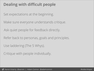 Dealing with diﬃcult people
Set expectations at the beginning.
Ask quiet people for feedback directly.
Use laddering (The 5 Whys).
Refer back to personas, goals and principles.
Critique with people individually.
Make sure everyone understands critique.
 