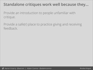 Standalone critiques work well because they...
Provide an introduction to people unfamiliar with
critique.
Provide a safe(r) place to practice giving and receiving
feedback.
 