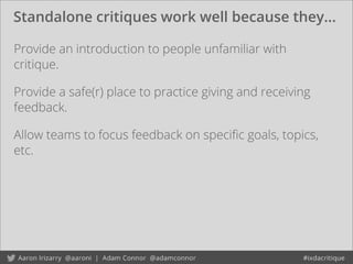 Standalone critiques work well because they...
Provide an introduction to people unfamiliar with
critique.
Provide a safe(r) place to practice giving and receiving
feedback.
Allow teams to focus feedback on speciﬁc goals, topics,
etc.
 