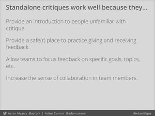 Standalone critiques work well because they...
Provide an introduction to people unfamiliar with
critique.
Provide a safe(r) place to practice giving and receiving
feedback.
Allow teams to focus feedback on speciﬁc goals, topics,
etc.
Increase the sense of collaboration in team members.
 
