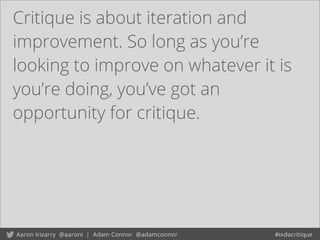 Critique is about iteration and
improvement. So long as you’re
looking to improve on whatever it is
you’re doing, you’ve got an
opportunity for critique.
 