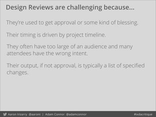Design Reviews are challenging because...
They’re used to get approval or some kind of blessing.
Their timing is driven by project timeline.
They often have too large of an audience and many
attendees have the wrong intent.
Their output, if not approval, is typically a list of speciﬁed
changes.
 