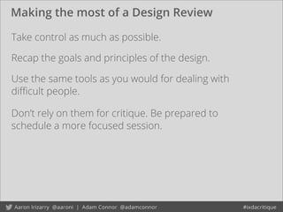 Making the most of a Design Review
Take control as much as possible.
Use the same tools as you would for dealing with
diﬃcult people.
Don’t rely on them for critique. Be prepared to
schedule a more focused session.
Recap the goals and principles of the design.
 