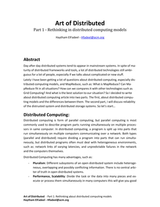 Art of Distributed<br />Part 1 - Rethinking in distributed computing models<br />Haytham ElFadeel - Hfadeel@acm.org<br />Abstract<br />Day after day distributed systems tend to appear in mainstream systems. In spite of maturity of distributed frameworks and tools, a lot of distributed technologies still ambiguous for a lot of people, especially if we talks about complicated or new stuff. <br />Lately I have been getting a lot of questions about distributed computing, especially distributed computing models, and MapReduce, such as: What is MapReduce? Can MapReduce fit in all situations? How can we compares it with other technologies such as Grid Computing? And what is the best solution to our situation? So I decided to write about distributed computing article into two parts. The first, about distributed computing models and the differences between them. The second part, I will discuss reliability of the distrusted system and distributed storage systems. So let’s start… <br />Distributed Computing:<br />Distributed computing is form of parallel computing, but parallel computing is most commonly used to describe program parts running simultaneously on multiple processors in same computer. In distributed computing, a program is split up into parts that run simultaneously on multiple computers communicating over a network. Both types (parallel and distributed) require dividing a program into parts that can run simultaneously, but distributed programs often must deal with heterogeneous environments, such as: network links of varying latencies, and unpredictable failures in the network and the computers themselves.<br />Distributed Computing has many advantages, such as: <br />,[object Object]