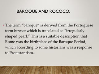 BAROQUE AND ROCOCO:
• The term “baroque” is derived from the Portuguese
term barocco which is translated as “irregularly
shaped pearl.” This is a suitable description that
Rome was the birthplace of the Baroque Period,
which according to some historians was a response
to Protestantism.
 