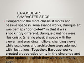 BAROQUE ART
CHARACTERISTICS
• Compared to the more classicist motifs and
passive space in Renaissance works, Baroque art
was perhaps “contorted” in that it was
shockingly different. Baroque paintings were
illusionistic (sharing physical space with the
viewer, and providing multiple, changing views),
while sculptures and architecture were adorned
with illustrations. Together, Baroque works
created a decorative unity in the churches and
other spaces in which they were commonly
seen.
 