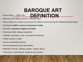 BAROQUE ART
DEFINITION
• Active dates: c. 1600-1750
• Stemmed from Italian word for “contorted idea”
• Arose mainly as a means to promote the Catholic Church during the Protestant Reformation
• Emphasizes faith in church and power in state
• Dramatic contrasts of lights and darks
• Emotional, often religious depictions
• Feelings of grandeur, awe, movement and tension
• Hidden sources of light
• Various contrasting textures
• All encompassing works (illusionistic)
• Materials: bronzes, gildings, plaster, marble, stucco
• Focal point in architecture: entrance axis, pavilion
 