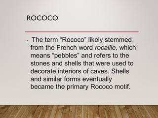 ROCOCO
• The term “Rococo” likely stemmed
from the French word rocaille, which
means “pebbles” and refers to the
stones and shells that were used to
decorate interiors of caves. Shells
and similar forms eventually
became the primary Rococo motif.
 