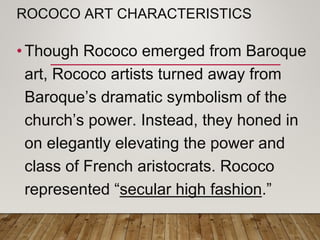 ROCOCO ART CHARACTERISTICS
• Though Rococo emerged from Baroque
art, Rococo artists turned away from
Baroque’s dramatic symbolism of the
church’s power. Instead, they honed in
on elegantly elevating the power and
class of French aristocrats. Rococo
represented “secular high fashion.”
 