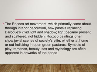 • The Rococo art movement, which primarily came about
through interior decoration, saw pastels replacing
Baroque’s vivid light and shadow; light became present
and scattered, not hidden. Rococo paintings often
show jovial scenes of society’s elite, whether at home
or out frolicking in open green pastures. Symbols of
play, romance, beauty, sex and mythology are often
apparent in artworks of the period.
 