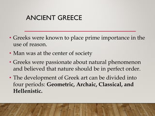 ANCIENT GREECE
• Greeks were known to place prime importance in the
use of reason.
• Man was at the center of society
• Greeks were passionate about natural phenomenon
and believed that nature should be in perfect order.
• The development of Greek art can be divided into
four periods: Geometric, Archaic, Classical, and
Hellenistic.
 