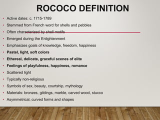 ROCOCO DEFINITION
• Active dates: c. 1715-1789
• Stemmed from French word for shells and pebbles
• Often characterized by shell motifs
• Emerged during the Enlightenment
• Emphasizes goals of knowledge, freedom, happiness
• Pastel, light, soft colors
• Ethereal, delicate, graceful scenes of elite
• Feelings of playfulness, happiness, romance
• Scattered light
• Typically non-religious
• Symbols of sex, beauty, courtship, mythology
• Materials: bronzes, gildings, marble, carved wood, stucco
• Asymmetrical, curved forms and shapes
 