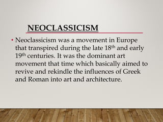 NEOCLASSICISM
• Neoclassicism was a movement in Europe
that transpired during the late 18th and early
19th centuries. It was the dominant art
movement that time which basically aimed to
revive and rekindle the influences of Greek
and Roman into art and architecture.
 