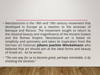 • Neoclassicism is the 18th and 19th century movement that
developed in Europe as a reaction to the excesses of
Baroque and Rococo. The movement sought to return to
the classical beauty and magnificence of the Ancient Greece
and the Roman Empire. Neoclassical art is based on
simplicity and symmetry and takes its inspiration from the
German art historian Johann Joachim Winckelmann who
believed that art should aim at the ideal forms and beauty
of Greek art. As he wrote:
• “The one way for us to become great, perhaps inimitable, is by
imitating the ancients.”
 