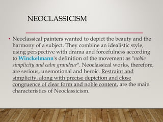 NEOCLASSICISM
• Neoclassical painters wanted to depict the beauty and the
harmony of a subject. They combine an idealistic style,
using perspective with drama and forcefulness according
to Winckelmann's definition of the movement as "noble
simplicity and calm grandeur". Neoclassical works, therefore,
are serious, unemotional and heroic. Restraint and
simplicity, along with precise depiction and close
congruence of clear form and noble content, are the main
characteristics of Neoclassicism.
 