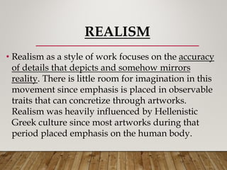 REALISM
• Realism as a style of work focuses on the accuracy
of details that depicts and somehow mirrors
reality. There is little room for imagination in this
movement since emphasis is placed in observable
traits that can concretize through artworks.
Realism was heavily influenced by Hellenistic
Greek culture since most artworks during that
period placed emphasis on the human body.
 