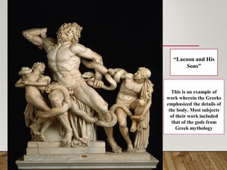 “Lacoon and His
Sons”
This is an example of
work wherein the Greeks
emphasized the details of
the body. Most subjects
of their work included
that of the gods from
Greek mythology
 