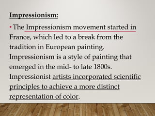 Impressionism:
• The Impressionism movement started in
France, which led to a break from the
tradition in European painting.
Impressionism is a style of painting that
emerged in the mid- to late 1800s.
Impressionist artists incorporated scientific
principles to achieve a more distinct
representation of color.
 