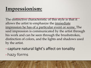 Impressionism:
The distinctive characteristic of this style is that it
allows the artist to emphasize the immediate
impression he has of a particular event or scene. The
said impression is communicated by the artist through
his work and can be seen through the brushstrokes,
distinction of colors, and the lights and shadows used
by the artist.
- capture natural light’s affect on tonality
- hazy forms
 