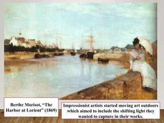Berthe Morisot, “The
Harbor at Lorient” (1869)
Impressionist artists started moving art outdoors
which aimed to include the shifting light they
wanted to capture in their works.
 