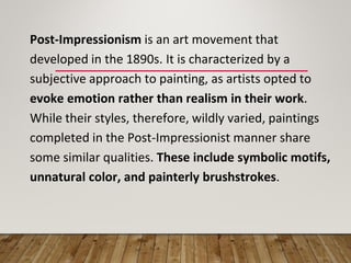 Post-Impressionism is an art movement that
developed in the 1890s. It is characterized by a
subjective approach to painting, as artists opted to
evoke emotion rather than realism in their work.
While their styles, therefore, wildly varied, paintings
completed in the Post-Impressionist manner share
some similar qualities. These include symbolic motifs,
unnatural color, and painterly brushstrokes.
 