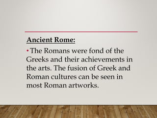Ancient Rome:
• The Romans were fond of the
Greeks and their achievements in
the arts. The fusion of Greek and
Roman cultures can be seen in
most Roman artworks.
 