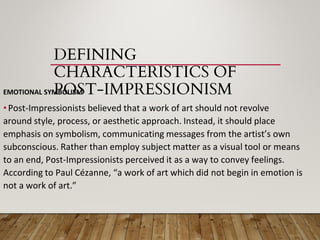 DEFINING
CHARACTERISTICS OF
POST-IMPRESSIONISM
EMOTIONAL SYMBOLISM
•Post-Impressionists believed that a work of art should not revolve
around style, process, or aesthetic approach. Instead, it should place
emphasis on symbolism, communicating messages from the artist’s own
subconscious. Rather than employ subject matter as a visual tool or means
to an end, Post-Impressionists perceived it as a way to convey feelings.
According to Paul Cézanne, “a work of art which did not begin in emotion is
not a work of art.”
 