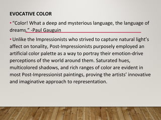 EVOCATIVE COLOR
• “Color! What a deep and mysterious language, the language of
dreams.” -Paul Gauguin
• Unlike the Impressionists who strived to capture natural light’s
affect on tonality, Post-Impressionists purposely employed an
artificial color palette as a way to portray their emotion-drive
perceptions of the world around them. Saturated hues,
multicolored shadows, and rich ranges of color are evident in
most Post-Impressionist paintings, proving the artists’ innovative
and imaginative approach to representation.
 
