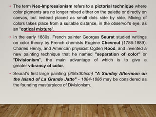 • The term Neo-Impressionism refers to a pictorial technique where
color pigments are no longer mixed either on the palette or directly on
canvas, but instead placed as small dots side by side. Mixing of
colors takes place from a suitable distance, in the observor's eye, as
an "optical mixture".
• In the early 1880s, French painter Georges Seurat studied writings
on color theory by French chemists Eugène Chevreul (1786-1889),
Charles Henry, and American physicist Ogden Rood, and invented a
new painting technique that he named "separation of color" or
"Divisionism", the main advantage of which is to give a
greater vibrancy of color.
• Seurat's first large painting (206x305cm) "A Sunday Afternoon on
the Island of La Grande Jatte" - 1884-1886 may be considered as
the founding masterpiece of Divisionism.
 