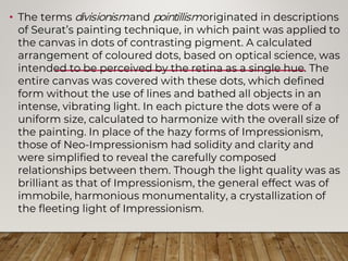 • The terms divisionismand pointillismoriginated in descriptions
of Seurat’s painting technique, in which paint was applied to
the canvas in dots of contrasting pigment. A calculated
arrangement of coloured dots, based on optical science, was
intended to be perceived by the retina as a single hue. The
entire canvas was covered with these dots, which defined
form without the use of lines and bathed all objects in an
intense, vibrating light. In each picture the dots were of a
uniform size, calculated to harmonize with the overall size of
the painting. In place of the hazy forms of Impressionism,
those of Neo-Impressionism had solidity and clarity and
were simplified to reveal the carefully composed
relationships between them. Though the light quality was as
brilliant as that of Impressionism, the general effect was of
immobile, harmonious monumentality, a crystallization of
the fleeting light of Impressionism.
 
