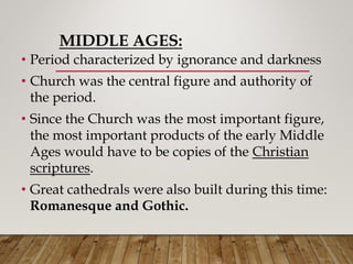 MIDDLE AGES:
• Period characterized by ignorance and darkness
• Church was the central figure and authority of
the period.
• Since the Church was the most important figure,
the most important products of the early Middle
Ages would have to be copies of the Christian
scriptures.
• Great cathedrals were also built during this time:
Romanesque and Gothic.
 