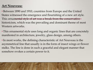 Art Nouveau:
•Between 1890 and 1910, countries from Europe and the United
States witnessed the emergence and flourishing of a new art style.
This ornamental style of art was a break from the conservative
historicism, which was the prevailing and dominant theme of most
Western artworks.
•This ornamental style uses long and organic lines that are concretely
manifested in architecture, jewelry, glass design, among others.
•In most works, the defining characteristic of Art Nouveau is the
asymmetrical line that usually is in the form of insect wings or flower
stalks. The line is done in such a graceful and elegant manner that
somehow evokes a certain power to it.
 