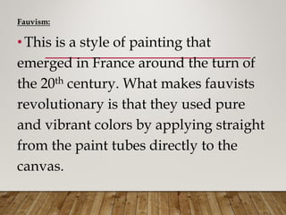 Fauvism:
• This is a style of painting that
emerged in France around the turn of
the 20th century. What makes fauvists
revolutionary is that they used pure
and vibrant colors by applying straight
from the paint tubes directly to the
canvas.
 