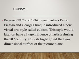 CUBISM:
• Between 1907 and 1914, French artists Pablo
Picasso and Georges Braque introduced a new
visual arts style called cubism. This style would
later on have a huge influence on artists during
the 20th century. Cubists highlighted the two-
dimensional surface of the picture plane.
 