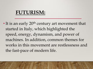 FUTURISM:
• It is an early 20th century art movement that
started in Italy, which highlighted the
speed, energy, dynamism, and power of
machines. In addition, common themes for
works in this movement are restlessness and
the fast-pace of modern life.
 