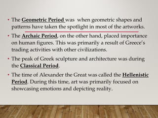 • The Geometric Period was when geometric shapes and
patterns have taken the spotlight in most of the artworks.
• The Archaic Period, on the other hand, placed importance
on human figures. This was primarily a result of Greece’s
trading activities with other civilizations.
• The peak of Greek sculpture and architecture was during
the Classical Period.
• The time of Alexander the Great was called the Hellenistic
Period. During this time, art was primarily focused on
showcasing emotions and depicting reality.
 