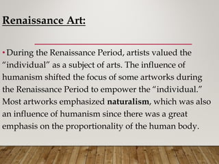 Renaissance Art:
•During the Renaissance Period, artists valued the
“individual” as a subject of arts. The influence of
humanism shifted the focus of some artworks during
the Renaissance Period to empower the “individual.”
Most artworks emphasized naturalism, which was also
an influence of humanism since there was a great
emphasis on the proportionality of the human body.
 