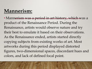 Mannerism:
•Mannerism was a period in art history, which was a
product of the Renaissance Period. During the
Renaissance, artists would observe nature and try
their best to emulate it based on their observations.
As the Renaissance ended, artists started directly
copying subjects from existing works of art. Most
artworks during this period displayed distorted
figures, two-dimensional spaces, discordant hues and
colors, and lack of defined focal point.
 