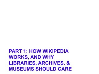 PART 1: HOW WIKIPEDIA
WORKS, AND WHY
LIBRARIES, ARCHIVES, &
MUSEUMS SHOULD CARE
 