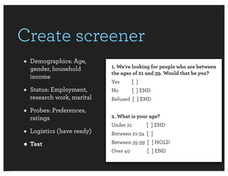 Create screener
• Demographics: Age,       1. We’re looking for people who are between
  gender, household
                           the ages of 21 and 39. Would that be you?
  income
                           Yes       [ ]
• Status: Employment,      No        [ ] END
  research work, marital   Refused [ ] END

• Probes: Preferences,     2. What is your age?
  ratings
                           Under 21        [ ] END
• Logistics (have ready)   Between 21-34 [ ]

• Test                     Between 35-39 [ ] HOLD
                           Over 40         [ ] END
 