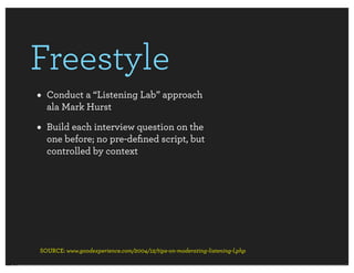 Freestyle
• Conduct a “Listening Lab” approach
  ala Mark Hurst

• Build each interview question on the
  one before; no pre-deﬁned script, but
  controlled by context




SOURCE: www.goodexperience.com/2004/12/tips-on-moderating-listening-l.php
 