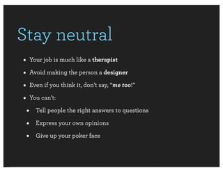 Stay neutral
• Your job is much like a therapist
• Avoid making the person a designer
• Even if you think it, don’t say, “me too!”
• You can’t:
 • Tell people the right answers to questions
 • Express your own opinions
 • Give up your poker face
 