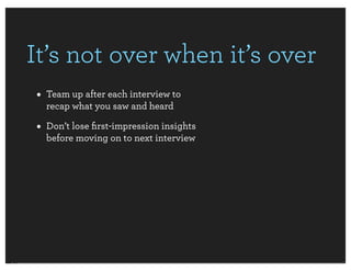 It’s not over when it’s over
• Team up after each interview to
  recap what you saw and heard

• Don’t lose ﬁrst-impression insights
  before moving on to next interview
 