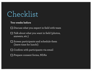 Checklist
 Two weeks before
   Discuss what you expect in ﬁeld with team
   Talk about what you want in ﬁeld (photos,
   answers, etc.)
   Screen participants and schedule them
   (leave time for lunch!)
   Conﬁrm with participants via email
   Prepare consent forms, NDAs
 