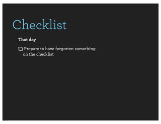Checklist
 That day
   Prepare to have forgotten something
   on the checklist
 
