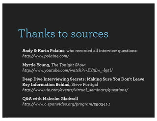 Thanks to sources
Andy & Karin Polaine, who recorded all interview questions:
http://www.polaine.com/
Myrtle Young, The Tonight Show:
http://www.youtube.com/watch?v=EY3Lw_-bj5U
Deep Dive Interviewing Secrets: Making Sure You Don't Leave
Key Information Behind, Steve Portigal
http://www.uie.com/events/virtual_seminars/questions/
Q&A with Malcolm Gladwell
http://www.c-spanvideo.org/program/290341-1
 
