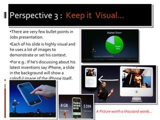 Perspective 3 :  Keep it  Visual… <ul><li>There are very few bullet points in Jobs presentation. </li></ul><ul><li>Each of...