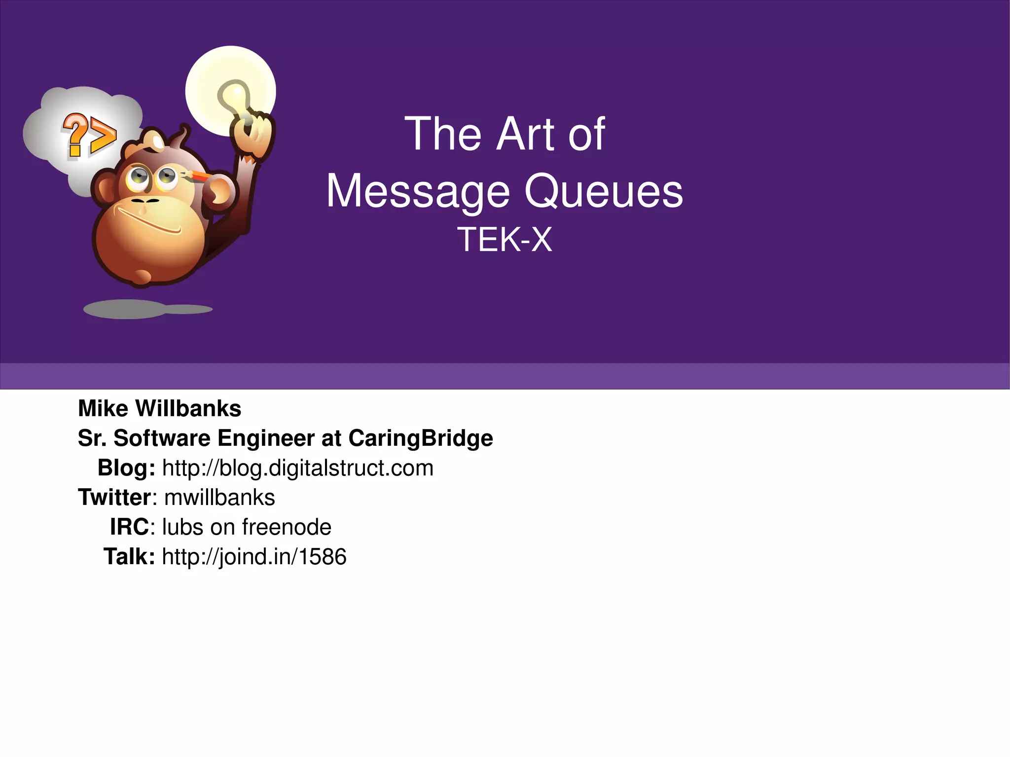 Mike Willbanks Sr. Software Engineer at CaringBridge Blog:  http://blog.digitalstruct.com Twitter : mwillbanks IRC : lubs on freenode Talk:  http://joind.in/1586 The Art of Message Queues TEK-X 