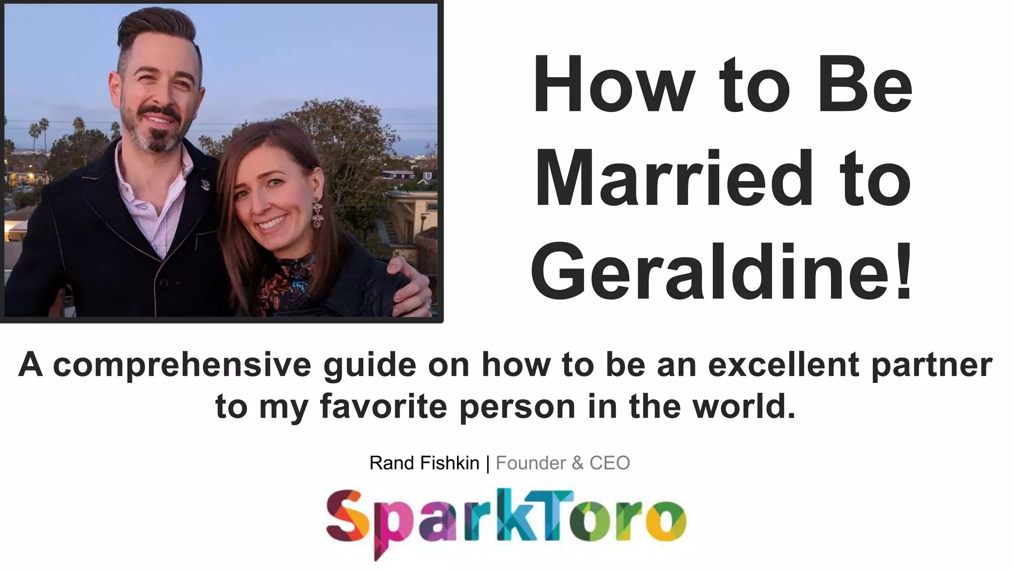 Rand Fishkin | Founder & CEO
How to Be
Married to
Geraldine!
A comprehensive guide on how to be an excellent partner
to my favorite person in the world.
 